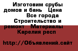  Изготовим срубы домов и бань › Цена ­ 1 000 - Все города Строительство и ремонт » Материалы   . Карелия респ.